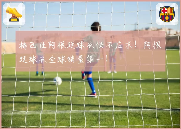 梅西让阿根廷球衣供不应求!阿根廷球衣全球销量第一!