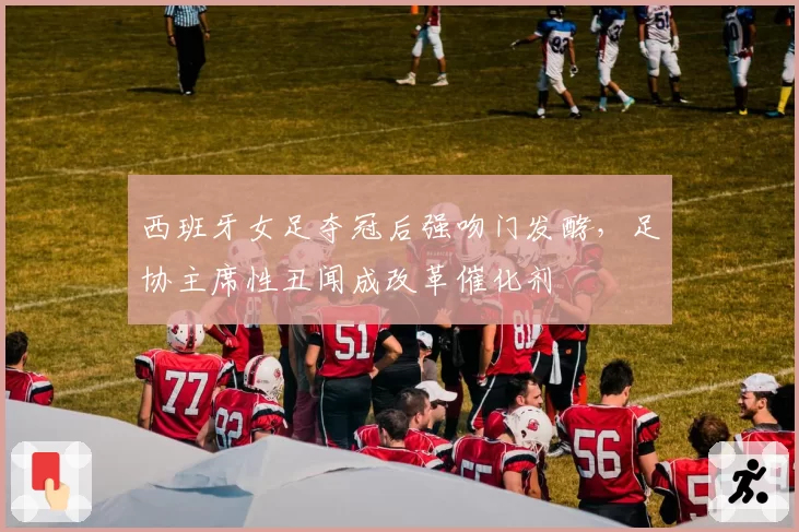 西班牙女足夺冠后强吻门发酵，足协主席性丑闻成改革催化剂