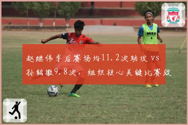 赵继伟季后赛场均11.2次助攻 vs 孙铭徽9.8次，组织核心关键比赛效率对比