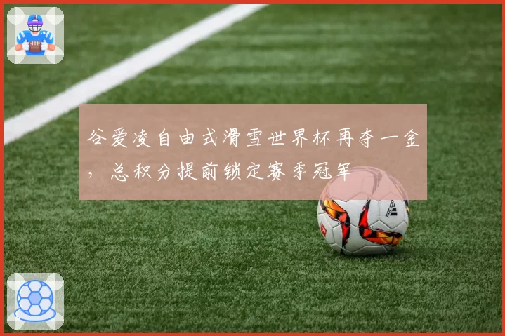 谷爱凌自由式滑雪世界杯再夺一金，总积分提前锁定赛季冠军