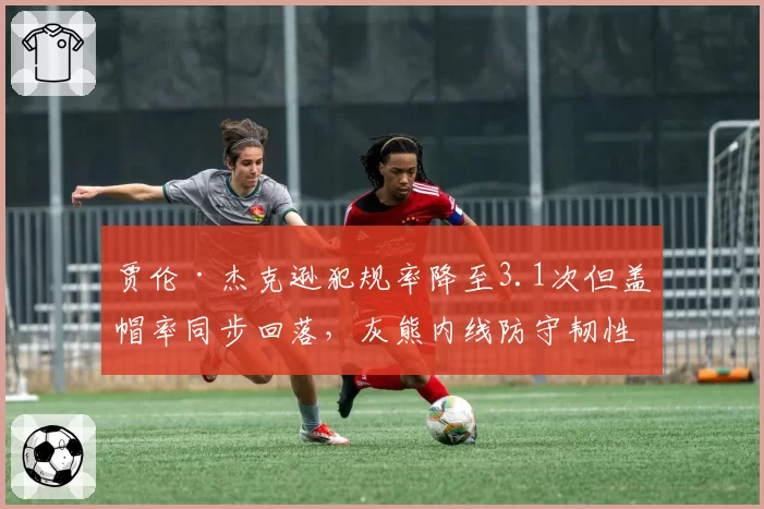 贾伦·杰克逊犯规率降至3.1次但盖帽率同步回落,灰熊内线防守韧性迎双向考验