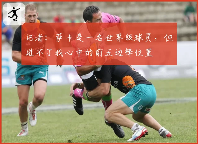 记者：萨卡是一名世界级球员，但进不了我心中的前五边锋位置