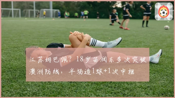 江苏姆巴佩？18岁苗润东多次突破澳洲防线，半场造1球+1次中框
