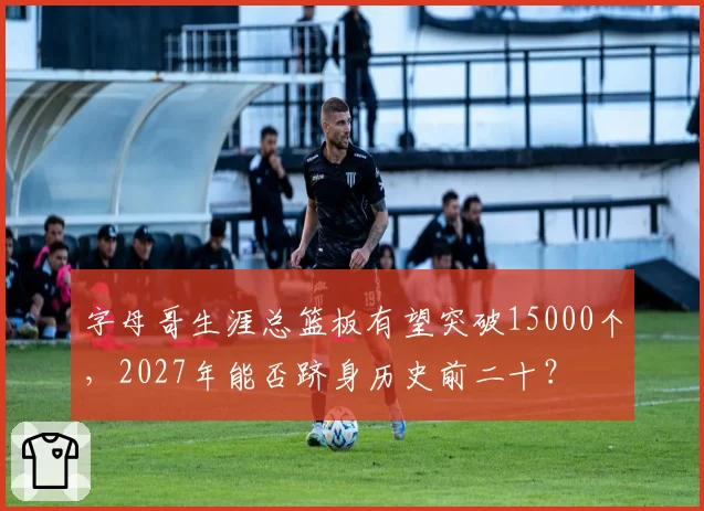 字母哥生涯总篮板有望突破15000个，2027年能否跻身历史前二十？
