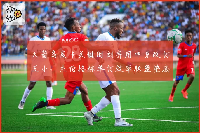 火箭乌度卡关键时刻弃用申京改打五小,杰伦格林单打效率联盟垫底引战术质疑