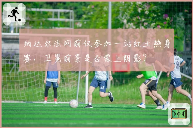 纳达尔法网前仅参加一站红土热身赛，卫冕前景是否蒙上阴影？