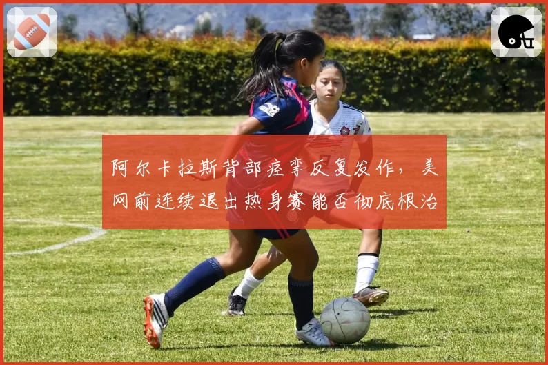 阿尔卡拉斯背部痉挛反复发作，美网前连续退出热身赛能否彻底根治？