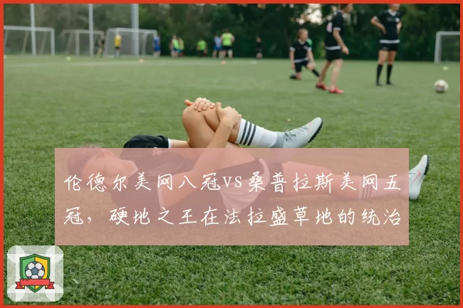 伦德尔美网八冠vs桑普拉斯美网五冠,硬地之王在法拉盛草地的统治力差异