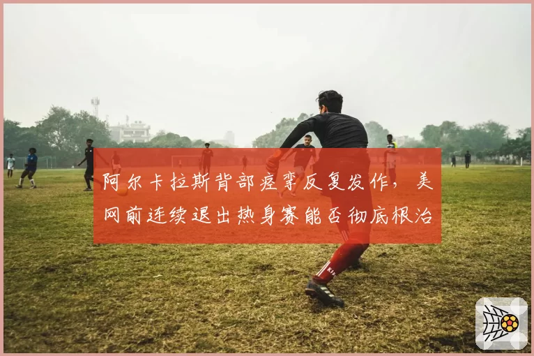 阿尔卡拉斯背部痉挛反复发作，美网前连续退出热身赛能否彻底根治？