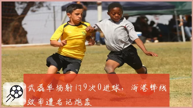 武磊单场射门9次0进球，海港锋线效率遭名记炮轰