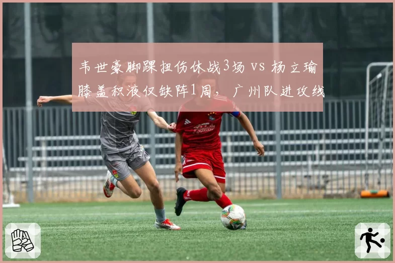 韦世豪脚踝扭伤休战3场 vs 杨立瑜膝盖积液仅缺阵1周,广州队进攻线伤病不对称影响