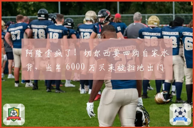 阿隆索疯了!切尔西要回购自家水货,当年 6000 万买来被扫地出门