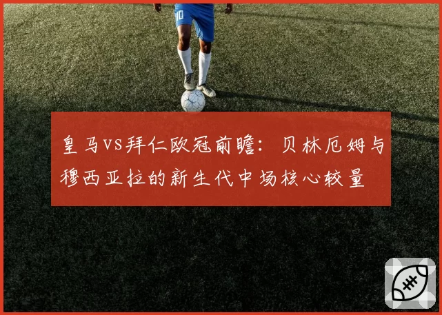 皇马vs拜仁欧冠前瞻:贝林厄姆与穆西亚拉的新生代中场核心较量