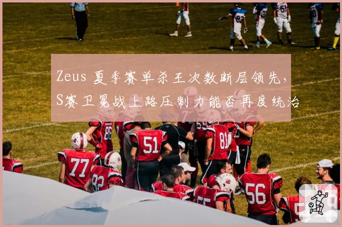 Zeus 夏季赛单杀王次数断层领先,S赛卫冕战上路压制力能否再度统治联赛?