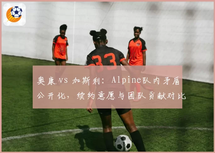奥康 vs 加斯利：Alpine队内矛盾公开化，续约意愿与团队贡献对比