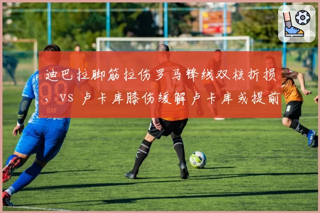 迪巴拉脚筋拉伤罗马锋线双核折损，vs 卢卡库膝伤缓解卢卡库或提前复出争欧战