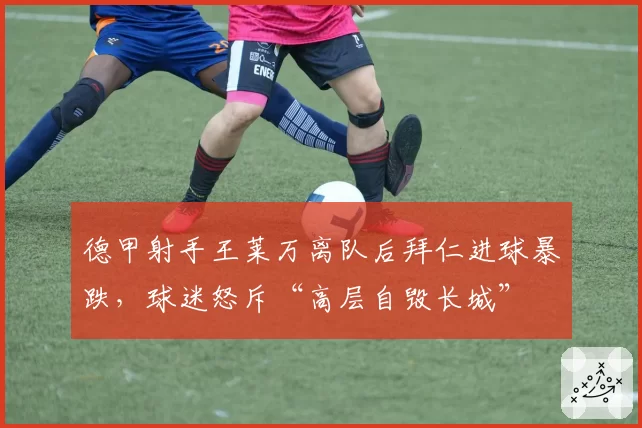 德甲射手王莱万离队后拜仁进球暴跌，球迷怒斥“高层自毁长城”