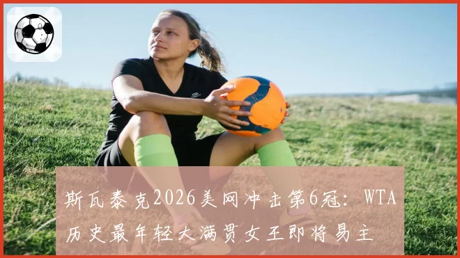 斯瓦泰克2026美网冲击第6冠：WTA历史最年轻大满贯女王即将易主