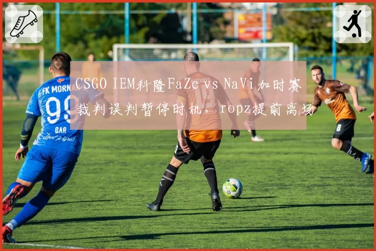 CSGO IEM科隆FaZe vs NaVi加时赛裁判误判暂停时机，ropz提前离场抗议判罚