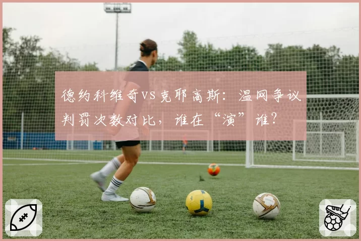 德约科维奇vs克耶高斯：温网争议判罚次数对比，谁在“演”谁？
