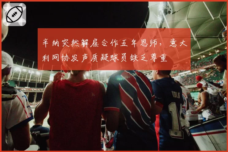 辛纳突然解雇合作五年恩师，意大利网协发声质疑球员缺乏尊重