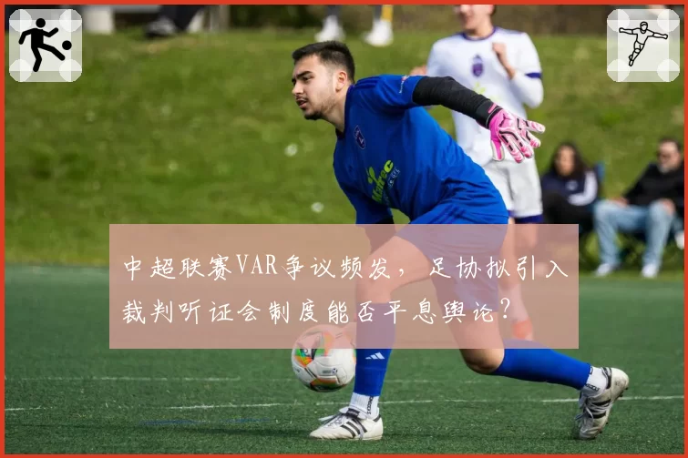 中超联赛VAR争议频发，足协拟引入裁判听证会制度能否平息舆论？