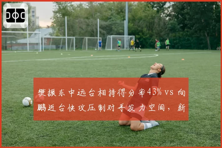 樊振东中远台相持得分率43% vs 向鹏近台快攻压制对手发力空间,新生代冲击老将