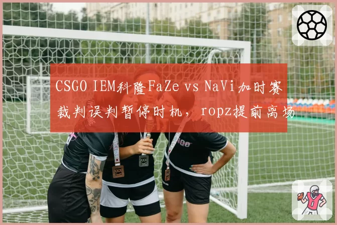 CSGO IEM科隆FaZe vs NaVi加时赛裁判误判暂停时机，ropz提前离场抗议判罚