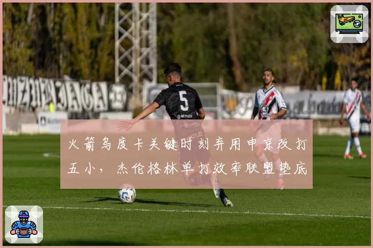 火箭乌度卡关键时刻弃用申京改打五小,杰伦格林单打效率联盟垫底引战术质疑