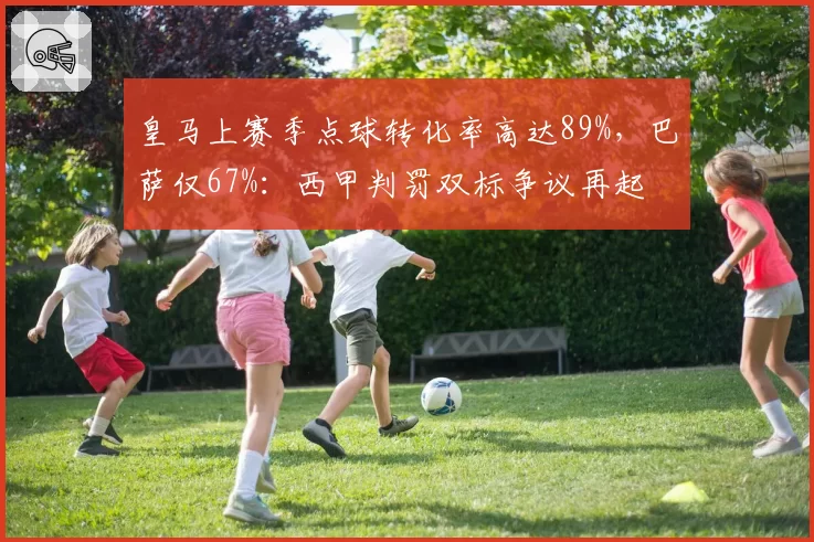 皇马上赛季点球转化率高达89%,巴萨仅67%:西甲判罚双标争议再起