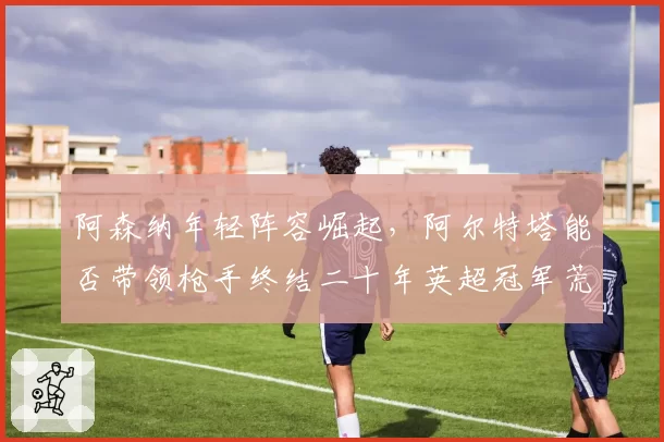 阿森纳年轻阵容崛起，阿尔特塔能否带领枪手终结二十年英超冠军荒？