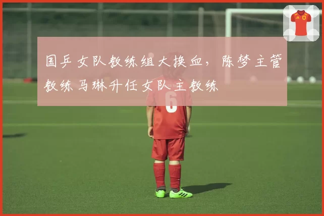 国乒女队教练组大换血，陈梦主管教练马琳升任女队主教练