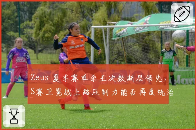 Zeus 夏季赛单杀王次数断层领先,S赛卫冕战上路压制力能否再度统治联赛?