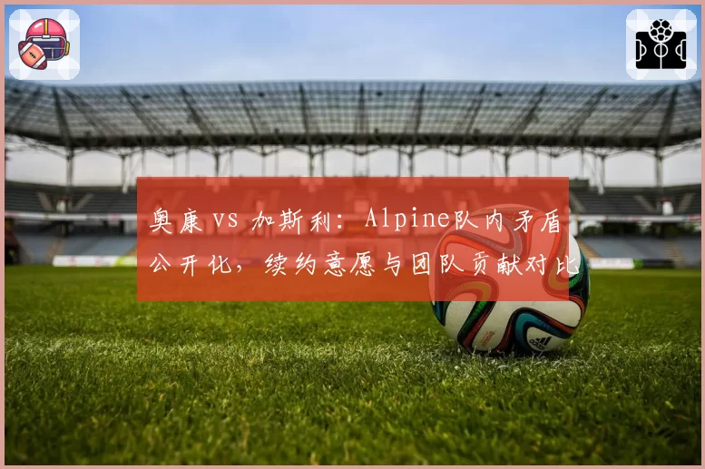 奥康 vs 加斯利：Alpine队内矛盾公开化，续约意愿与团队贡献对比