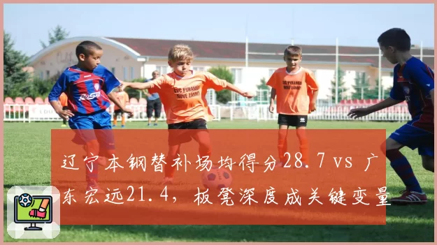 辽宁本钢替补场均得分28.7 vs 广东宏远21.4,板凳深度成关键变量