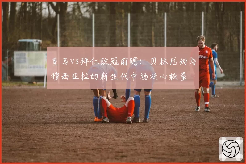 皇马vs拜仁欧冠前瞻：贝林厄姆与穆西亚拉的新生代中场核心较量