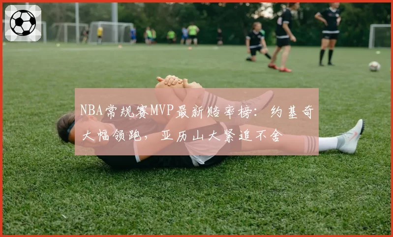 NBA常规赛MVP最新赔率榜：约基奇大幅领跑，亚历山大紧追不舍
