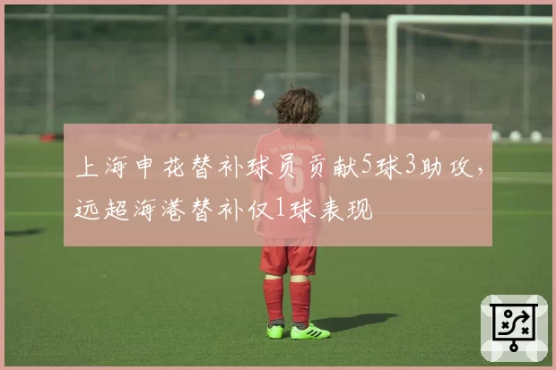 上海申花替补球员贡献5球3助攻，远超海港替补仅1球表现