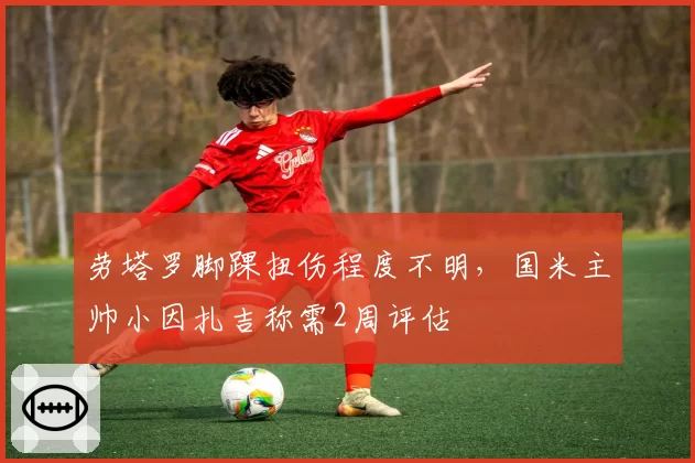 劳塔罗脚踝扭伤程度不明，国米主帅小因扎吉称需2周评估