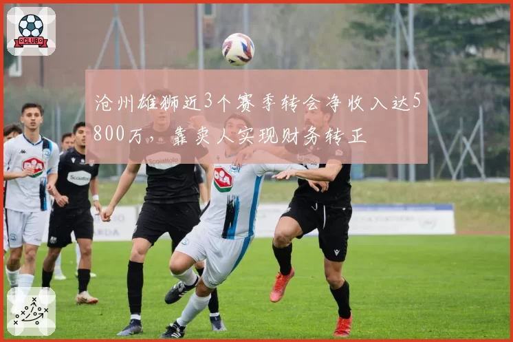 沧州雄狮近3个赛季转会净收入达5800万，靠卖人实现财务转正