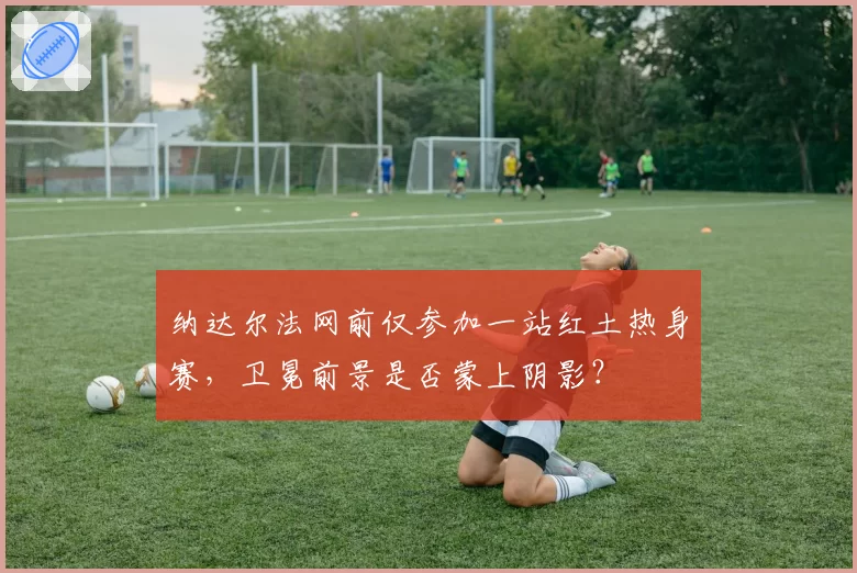 纳达尔法网前仅参加一站红土热身赛，卫冕前景是否蒙上阴影？