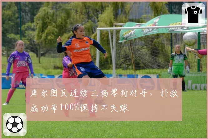 库尔图瓦连续三场零封对手，扑救成功率100%保持不失球