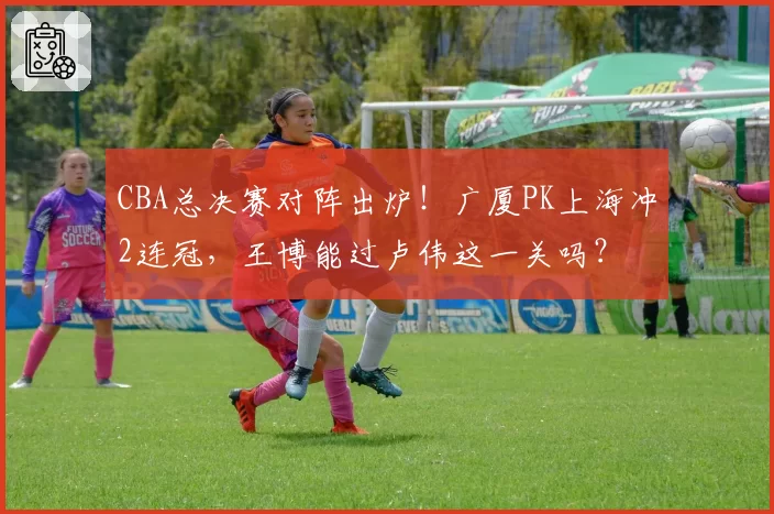 CBA总决赛对阵出炉！广厦PK上海冲2连冠，王博能过卢伟这一关吗？
