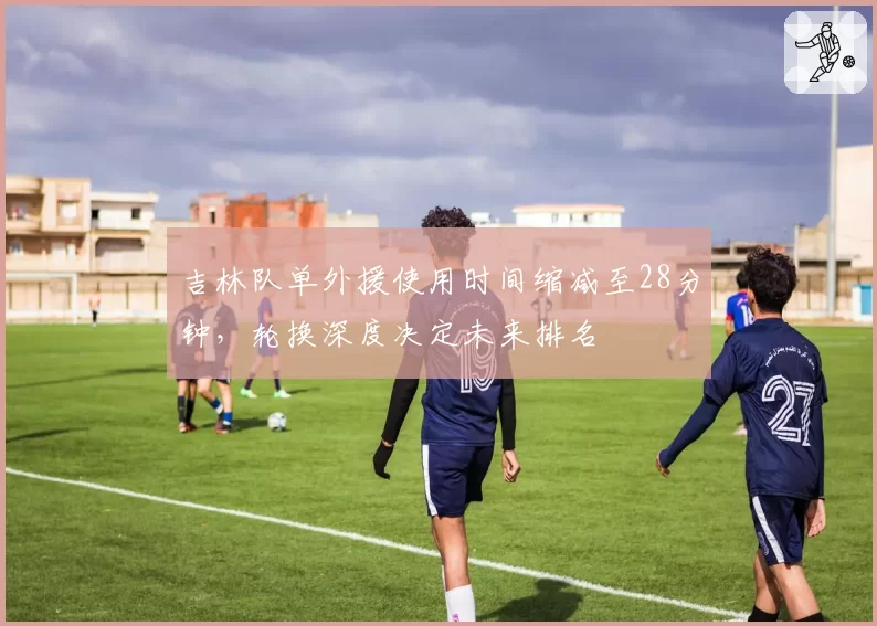 吉林队单外援使用时间缩减至28分钟，轮换深度决定未来排名