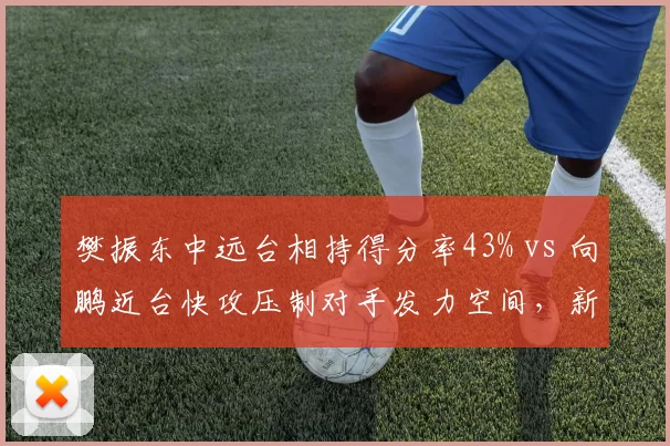 樊振东中远台相持得分率43% vs 向鹏近台快攻压制对手发力空间,新生代冲击老将