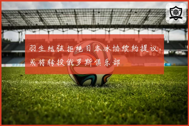 羽生结弦拒绝日本冰协续约提议,或将转投俄罗斯俱乐部