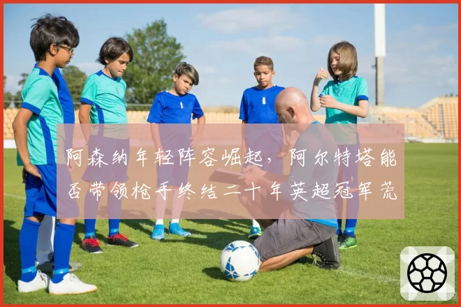 阿森纳年轻阵容崛起，阿尔特塔能否带领枪手终结二十年英超冠军荒？