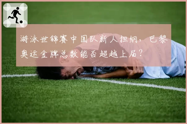 游泳世锦赛中国队新人担纲，巴黎奥运金牌总数能否超越上届？