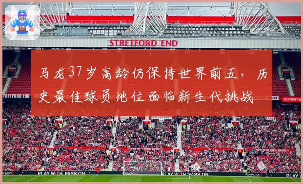 马龙37岁高龄仍保持世界前五，历史最佳球员地位面临新生代挑战