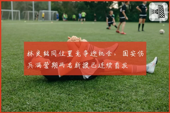 林良铭同位置竞争迎机会,国安伤兵满营期两名新援已连续首发